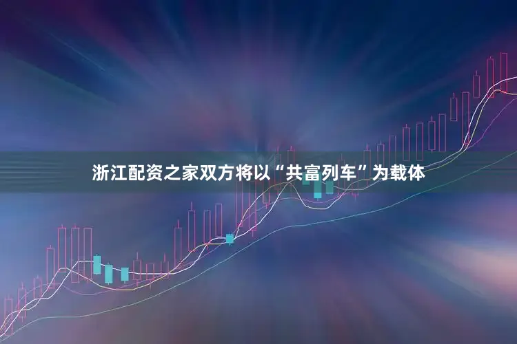 浙江配资之家双方将以“共富列车”为载体