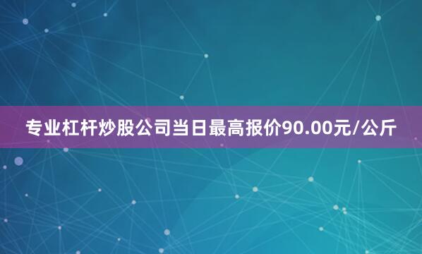 专业杠杆炒股公司当日最高报价90.00元/公斤