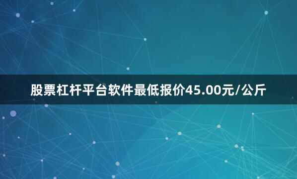 股票杠杆平台软件最低报价45.00元/公斤