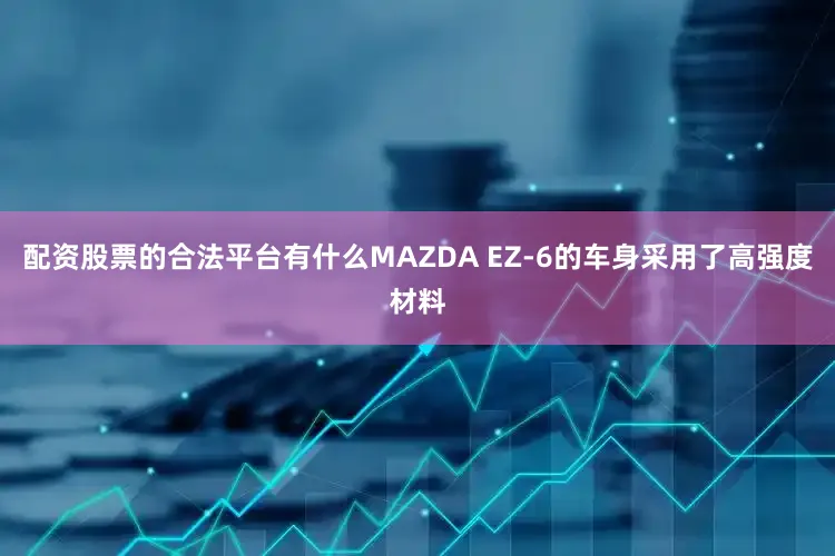 配资股票的合法平台有什么MAZDA EZ-6的车身采用了高强度材料