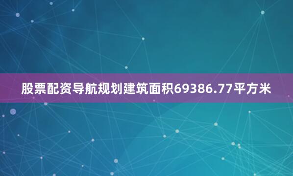 股票配资导航规划建筑面积69386.77平方米