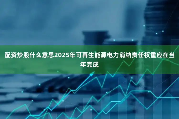 配资炒股什么意思2025年可再生能源电力消纳责任权重应在当年完成
