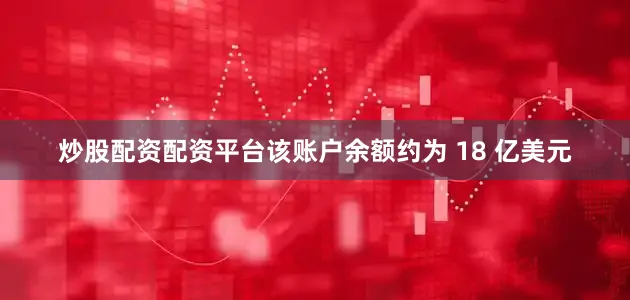 炒股配资配资平台该账户余额约为 18 亿美元