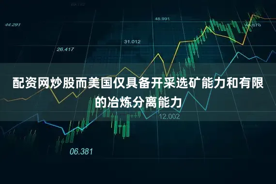 配资网炒股而美国仅具备开采选矿能力和有限的冶炼分离能力
