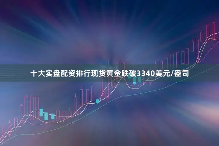 十大实盘配资排行现货黄金跌破3340美元/盎司