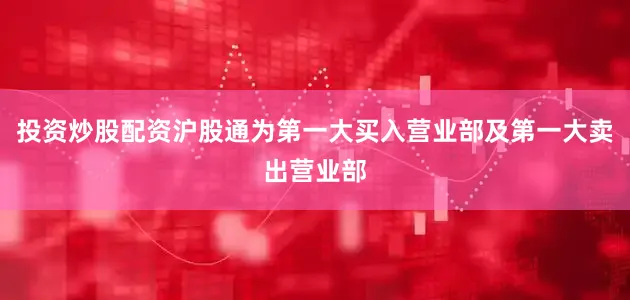 投资炒股配资沪股通为第一大买入营业部及第一大卖出营业部