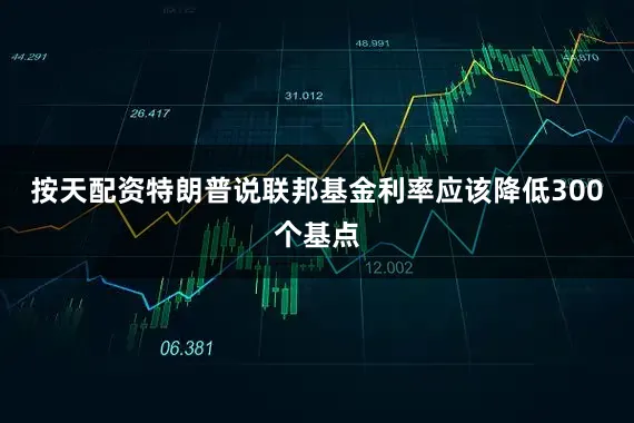 按天配资特朗普说联邦基金利率应该降低300个基点