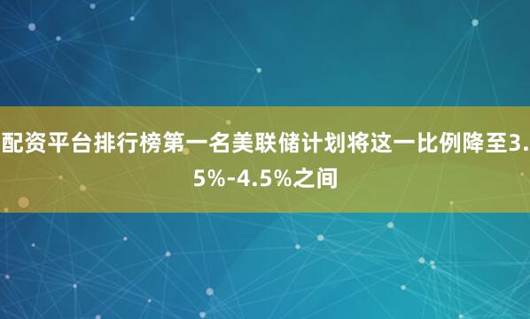配资平台排行榜第一名美联储计划将这一比例降至3.5%-4.5%之间