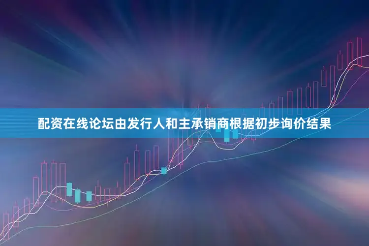 配资在线论坛由发行人和主承销商根据初步询价结果