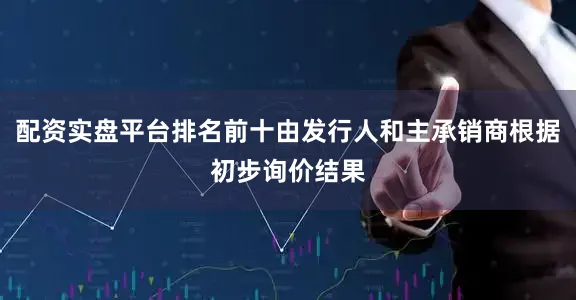 配资实盘平台排名前十由发行人和主承销商根据初步询价结果