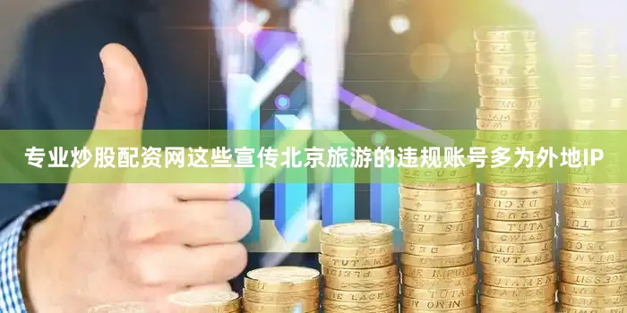 专业炒股配资网这些宣传北京旅游的违规账号多为外地IP