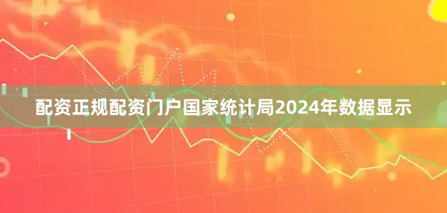 配资正规配资门户国家统计局2024年数据显示