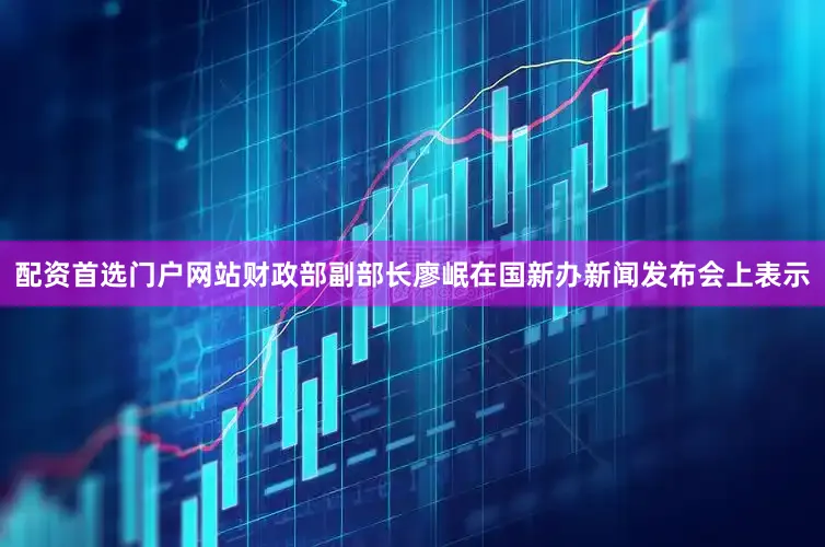 配资首选门户网站财政部副部长廖岷在国新办新闻发布会上表示