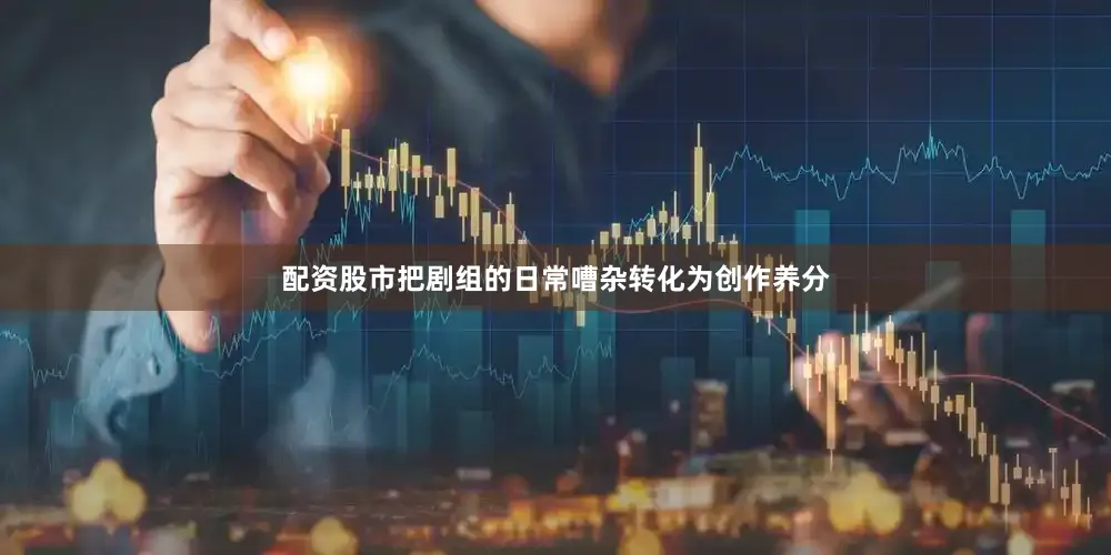 配资股市把剧组的日常嘈杂转化为创作养分